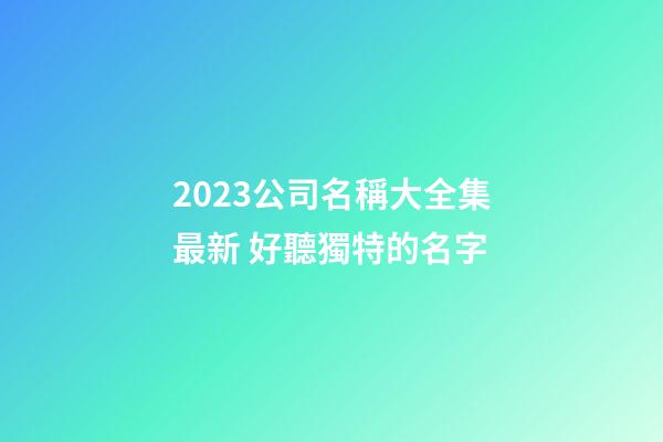 2023公司名稱大全集最新 好聽獨特的名字
